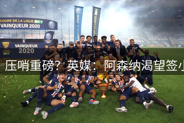 压哨重磅？英媒：阿森纳渴望签小蜘蛛，但需球员认可才会采取行动